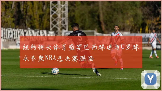 纽约街头体育盛宴巴西球迷与C罗球衣齐聚NBA总决赛现场