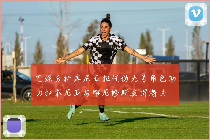 巴媒分析库尼亚担任伪九号角色助力拉菲尼亚与维尼修斯发挥潜力