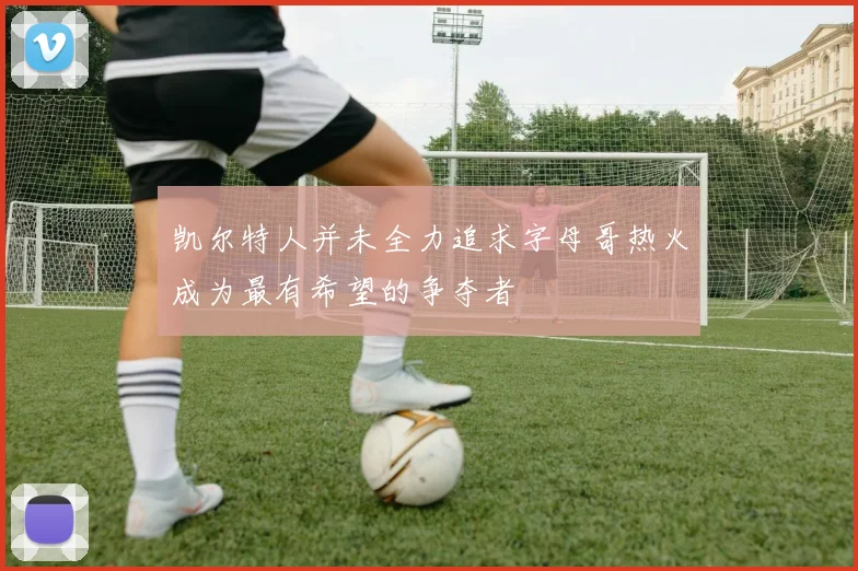 凯尔特人并未全力追求字母哥热火成为最有希望的争夺者