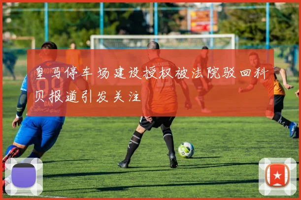 皇马停车场建设授权被法院驳回科贝报道引发关注