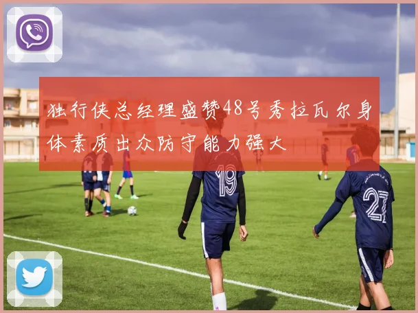 独行侠总经理盛赞48号秀拉瓦尔身体素质出众防守能力强大
