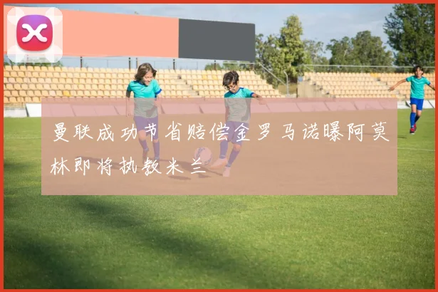 曼联成功节省赔偿金罗马诺曝阿莫林即将执教米兰