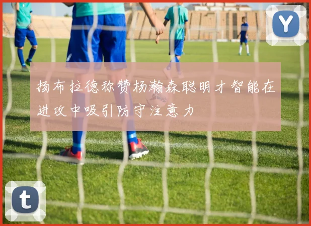 扬布拉德称赞杨瀚森聪明才智能在进攻中吸引防守注意力