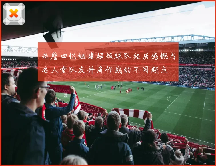老詹回忆组建超级球队经历感慨与名人堂队友并肩作战的不同起点