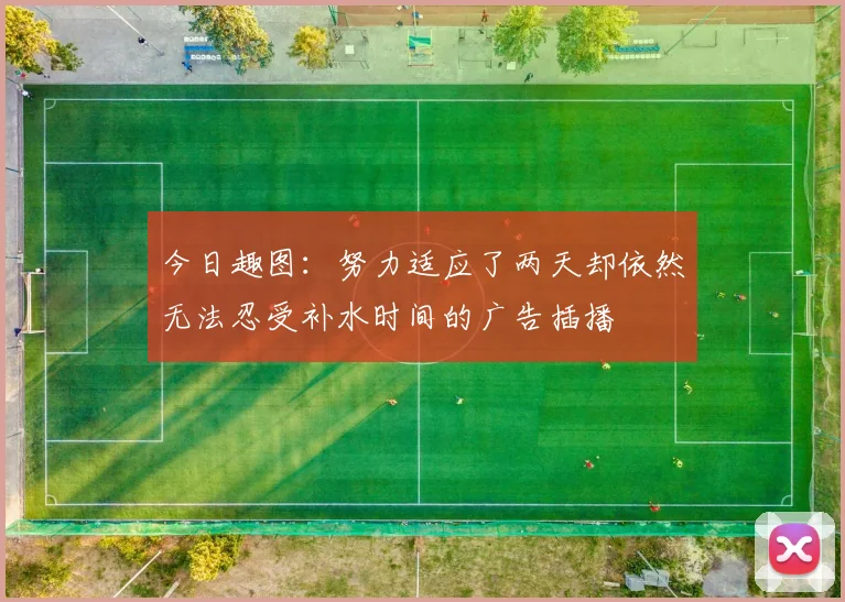 今日趣图：努力适应了两天却依然无法忍受补水时间的广告插播
