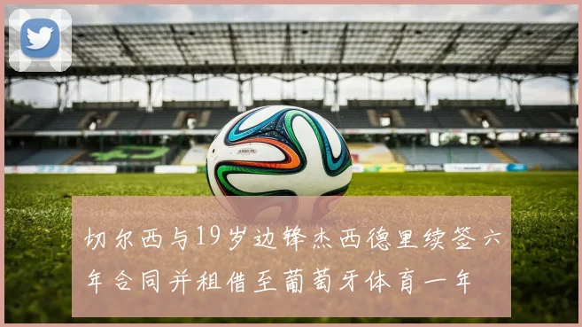 切尔西与19岁边锋杰西德里续签六年合同并租借至葡萄牙体育一年
