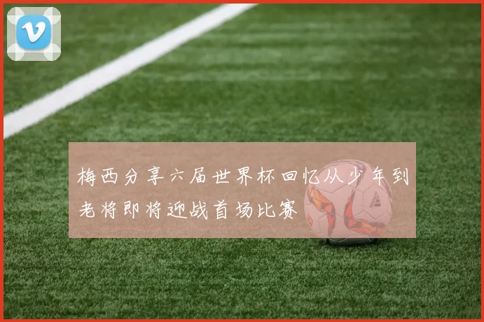 梅西分享六届世界杯回忆从少年到老将即将迎战首场比赛