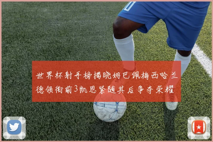 世界杯射手榜揭晓姆巴佩梅西哈兰德领衔前3凯恩紧随其后争夺荣耀