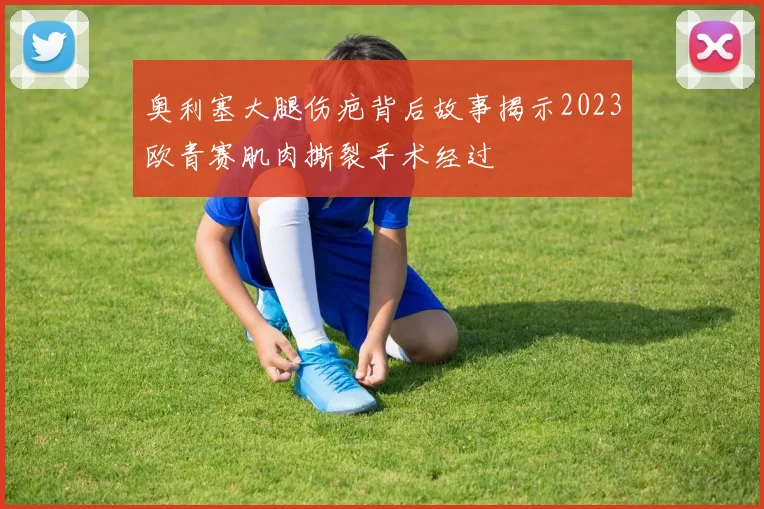 奥利塞大腿伤疤背后故事揭示2023欧青赛肌肉撕裂手术经过